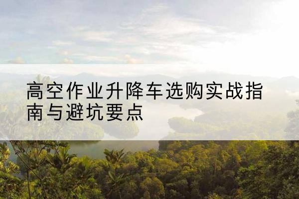荔波升降车怎么选-高空作业升降车选购实战指南与避坑要点