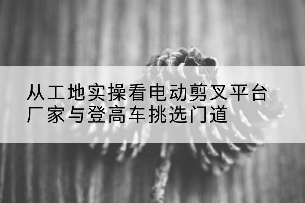 荔波电动剪叉升降平台厂家-从工地实操看电动剪叉平台厂家与登高车挑选门道