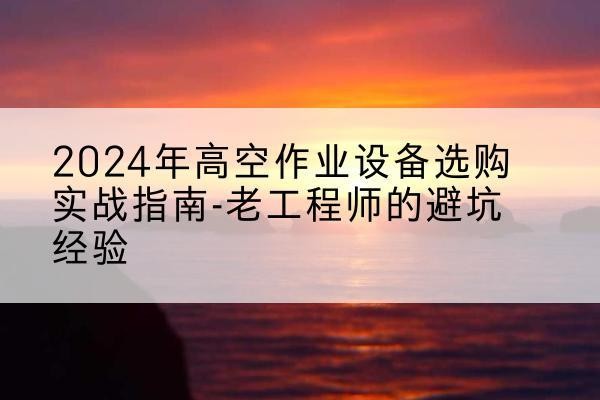 荔波高空作业升降机厂家推荐-2024年高空作业设备选购实战指南-老工程师的避坑经验