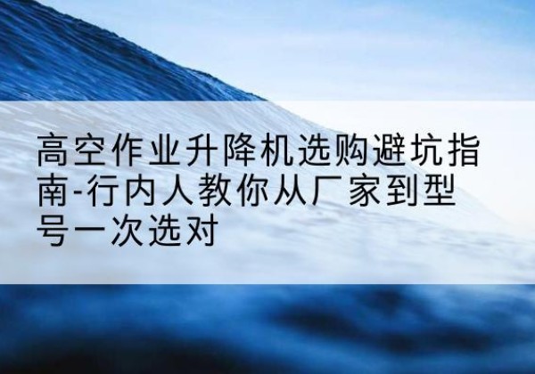 荔波升降平台厂家-高空作业升降机选购避坑指南-行内人教你从厂家到型号一次选对