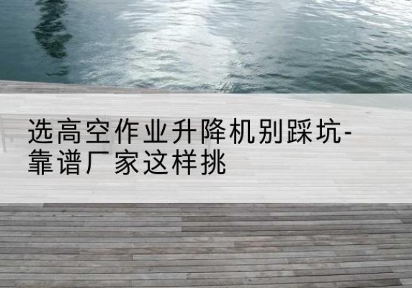 荔波剪叉式升降机厂家-选高空作业升降机别踩坑-靠谱厂家这样挑