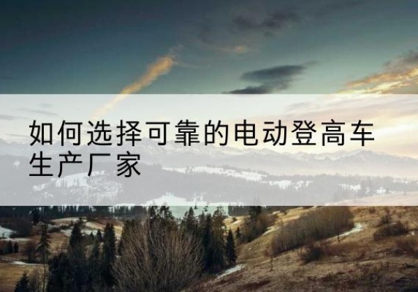 荔波电动登高车厂家-如何选择可靠的电动登高车生产厂家
