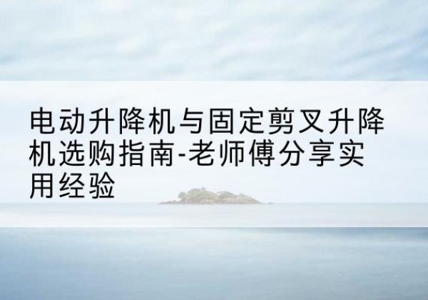 荔波电动升降机怎么选-电动升降机与固定剪叉升降机选购指南-老师傅分享实用经验