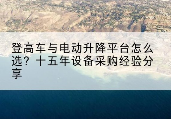 荔波登高车厂家厂家-登高车与电动升降平台怎么选？十五年设备采购经验分享