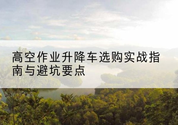 荔波升降车怎么选-高空作业升降车选购实战指南与避坑要点
