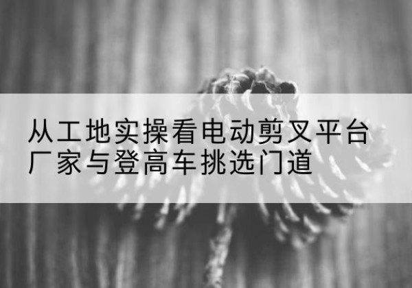 荔波电动剪叉升降平台厂家-从工地实操看电动剪叉平台厂家与登高车挑选门道